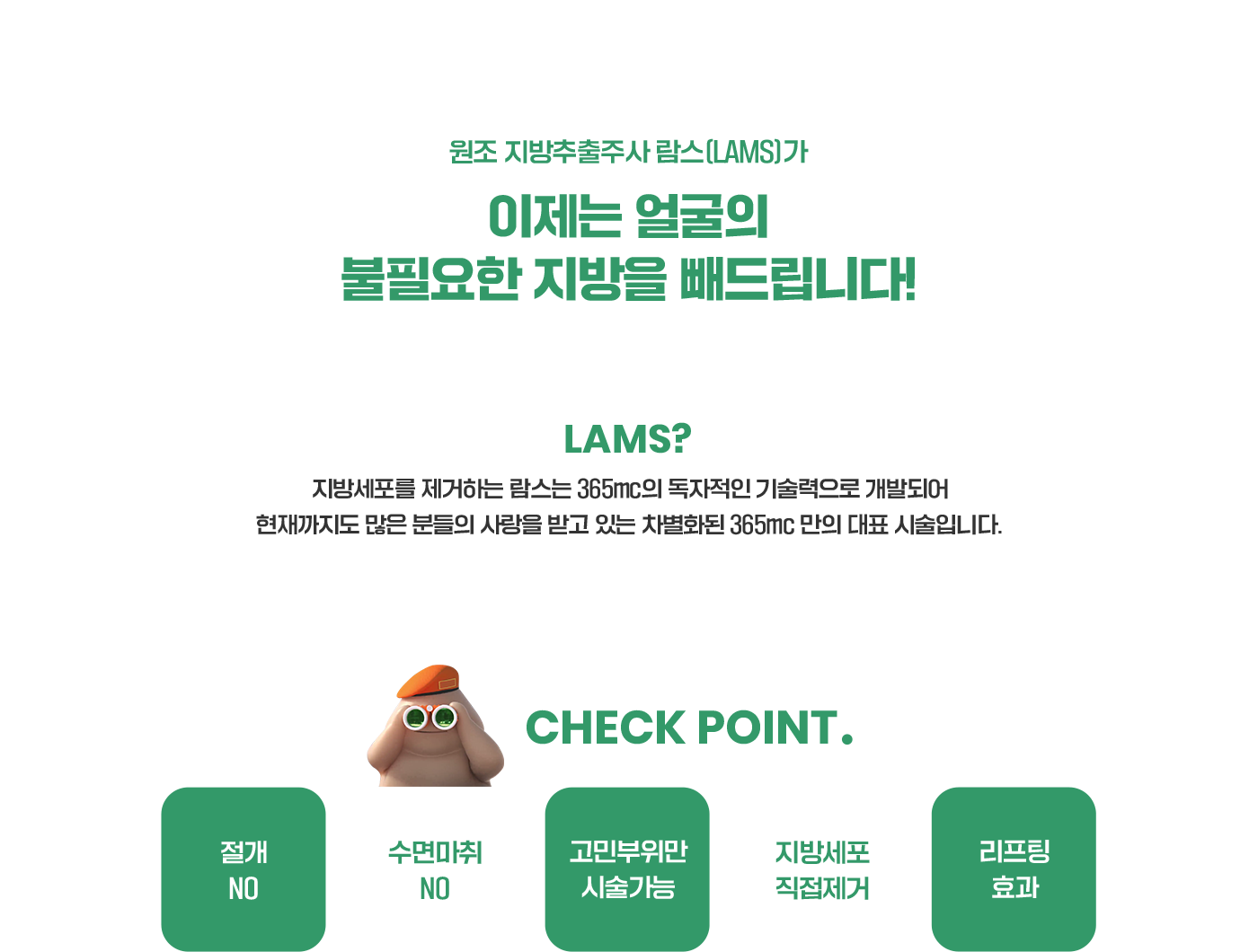 원조 지방추출주사 람스(LAMS)가 이제는 얼굴의 불필요한 지방을 빼드립니다! Lams? 지방세포를 제거하는 람스는 365mc의 독자적인 기술력으로 개발되어 현재까지도 많은 분들의 사랑을 받고 있는 차별화된 365mc 만의 대표 시술입니다. CHECK POINT. 절개NO 수면마취NO 고민부위만시술가능 지방세포직접제거 리프팅효과